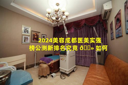 2024美容成都医美实强榜公测新排名究竟 🌻 如何